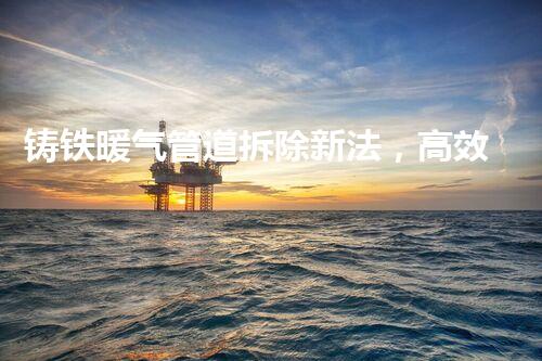 铸铁暖气管道拆除新法，高效安全一步到位